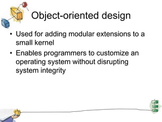 Object-oriented designUsed for adding modular extensions to a small kernelEnables programmers to customize an operating system without disrupting system integrity