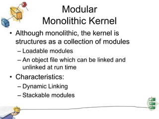 Modular Monolithic KernelAlthough monolithic, the kernel is structures as a collection of modulesLoadable modulesAn object file which can be linked and unlinked at run timeCharacteristics:Dynamic LinkingStackable modules