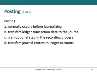 Posting (1 of 2)
Posting:
a. normally occurs before journalizing
b. transfers ledger transaction data to the journal
c. is an optional step in the recording process
d. transfers journal entries to ledger accounts
27
Copyright ©2018 John Wiley & Sons, Inc.
 