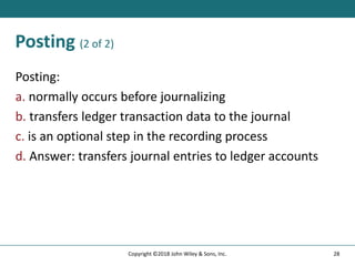 Posting (2 of 2)
Posting:
a. normally occurs before journalizing
b. transfers ledger transaction data to the journal
c. is an optional step in the recording process
d. Answer: transfers journal entries to ledger accounts
28
Copyright ©2018 John Wiley & Sons, Inc.
 