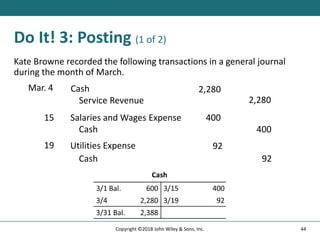 Do It! 3: Posting (1 of 2)
Kate Browne recorded the following transactions in a general journal
during the month of March.
Mar. 4 Cash 2,280
Service Revenue 2,280
15 Salaries and Wages Expense 400
Cash 400
19 Utilities Expense 92
Cash 92
44
Copyright ©2018 John Wiley & Sons, Inc.
 