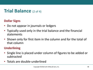 Trial Balance (2 of 4)
Dollar Signs
• Do not appear in journals or ledgers
• Typically used only in the trial balance and the financial
statements
• Shown only for first item in the column and for the total of
that column
Underlining
• Single line is placed under column of figures to be added or
subtracted
• Totals are double-underlined
48
Copyright ©2018 John Wiley & Sons, Inc.
 