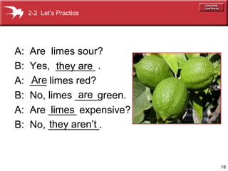2-2 Let’s Practice




A:   Are limes sour?
B:   Yes, _______ .
            they are
A:   Are
     ___ limes red?
B:               are
     No, limes ____green.
A:        limes
     Are _____ expensive?
B:       they aren’t
     No, _________.



                            18
 