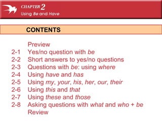 CONTENTS

      Preview
2-1   Yes/no question with be
2-2   Short answers to yes/no questions
2-3   Questions with be: using where
2-4   Using have and has
2-5   Using my, your, his, her, our, their
2-6   Using this and that
2-7   Using these and those
2-8   Asking questions with what and who + be
      Review
 