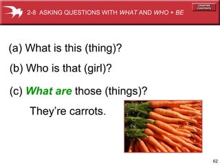 2-8 ASKING QUESTIONS WITH WHAT AND WHO + BE




(a) What is this (thing)?
(b) Who is that (girl)?

(c) What are those (things)?
    They’re carrots.



                                                  62
 