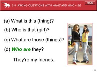2-8 ASKING QUESTIONS WITH WHAT AND WHO + BE




(a) What is this (thing)?
(b) Who is that (girl)?

(c) What are those (things)?

(d) Who are they?

    They’re my friends.

                                                  63
 