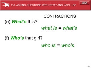 2-8 ASKING QUESTIONS WITH WHAT AND WHO + BE



                        CONTRACTIONS
(e) What’s this?
                      what is = what’s
(f) Who’s that girl?
                      who is = who’s


                                                 65
 