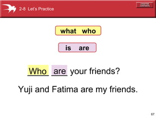 2-8 Let’s Practice




                     what who

                      is   are


    ____ ___ your friends?
    Who are

Yuji and Fatima are my friends.

                                  67
 