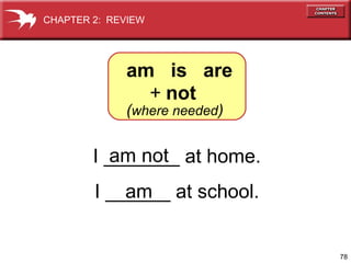 CHAPTER 2: REVIEW




             am is are
               + not
             (where needed)


          am not
        I _______ at home.
            am
        I ______ at school.


                              78
 
