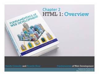 Chapter 2

HTML 1: Overview

Randy Connolly and Ricardo Hoar
Randy Connolly and Ricardo Hoar

Fundamentals of Web Development
Textbook to be published by Pearson Ed in early 2014
Textbook by Prentice Hall
Fundamentals of Web Development
http://www.funwebdev.com

 