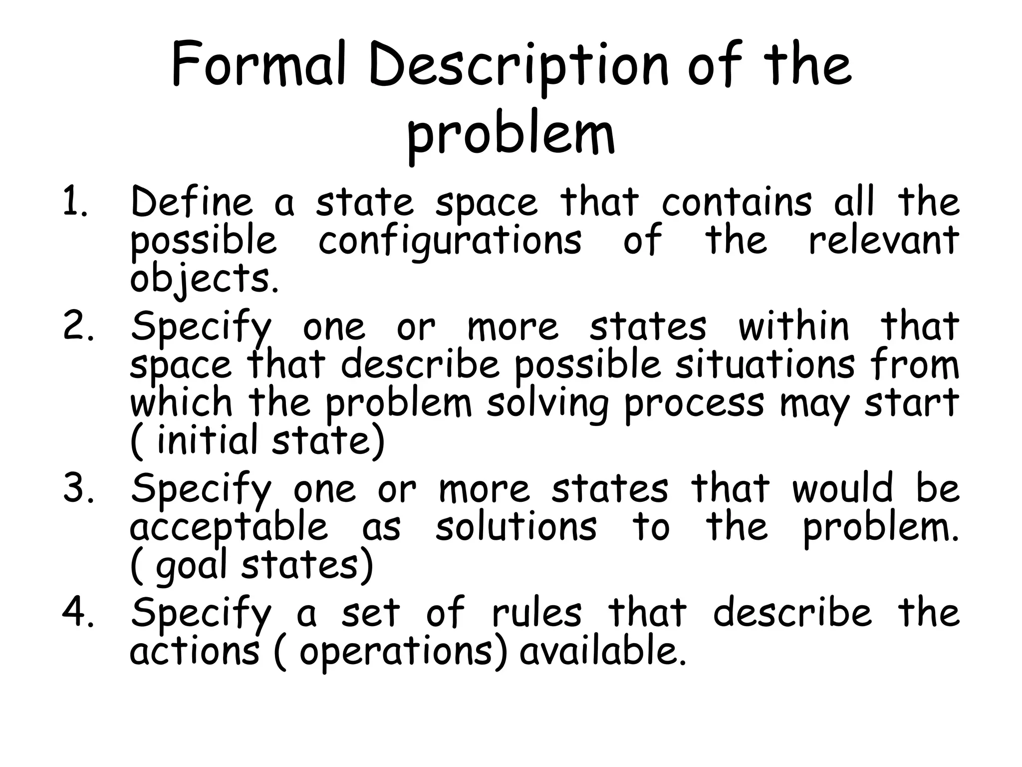 Formal Description of the
problem
1. Define a state space that contains all the
possible configurations of the relevant
objects.
2. Specify one or more states within that
space that describe possible situations from
which the problem solving process may start
( initial state)
3. Specify one or more states that would be
acceptable as solutions to the problem.
( goal states)
4. Specify a set of rules that describe the
actions ( operations) available.
 