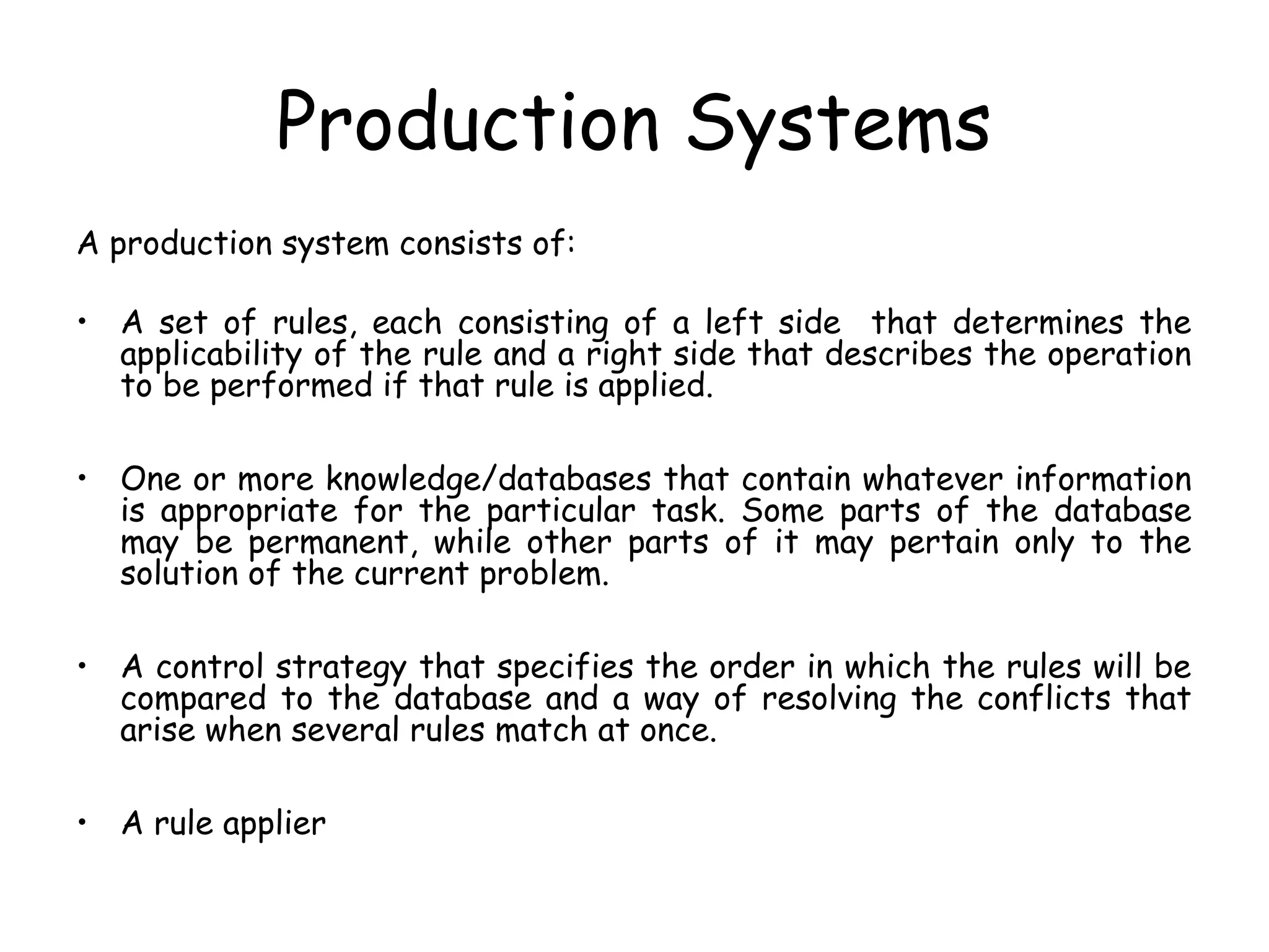 Production Systems
A production system consists of:
• A set of rules, each consisting of a left side that determines the
applicability of the rule and a right side that describes the operation
to be performed if that rule is applied.
• One or more knowledge/databases that contain whatever information
is appropriate for the particular task. Some parts of the database
may be permanent, while other parts of it may pertain only to the
solution of the current problem.
• A control strategy that specifies the order in which the rules will be
compared to the database and a way of resolving the conflicts that
arise when several rules match at once.
• A rule applier
 