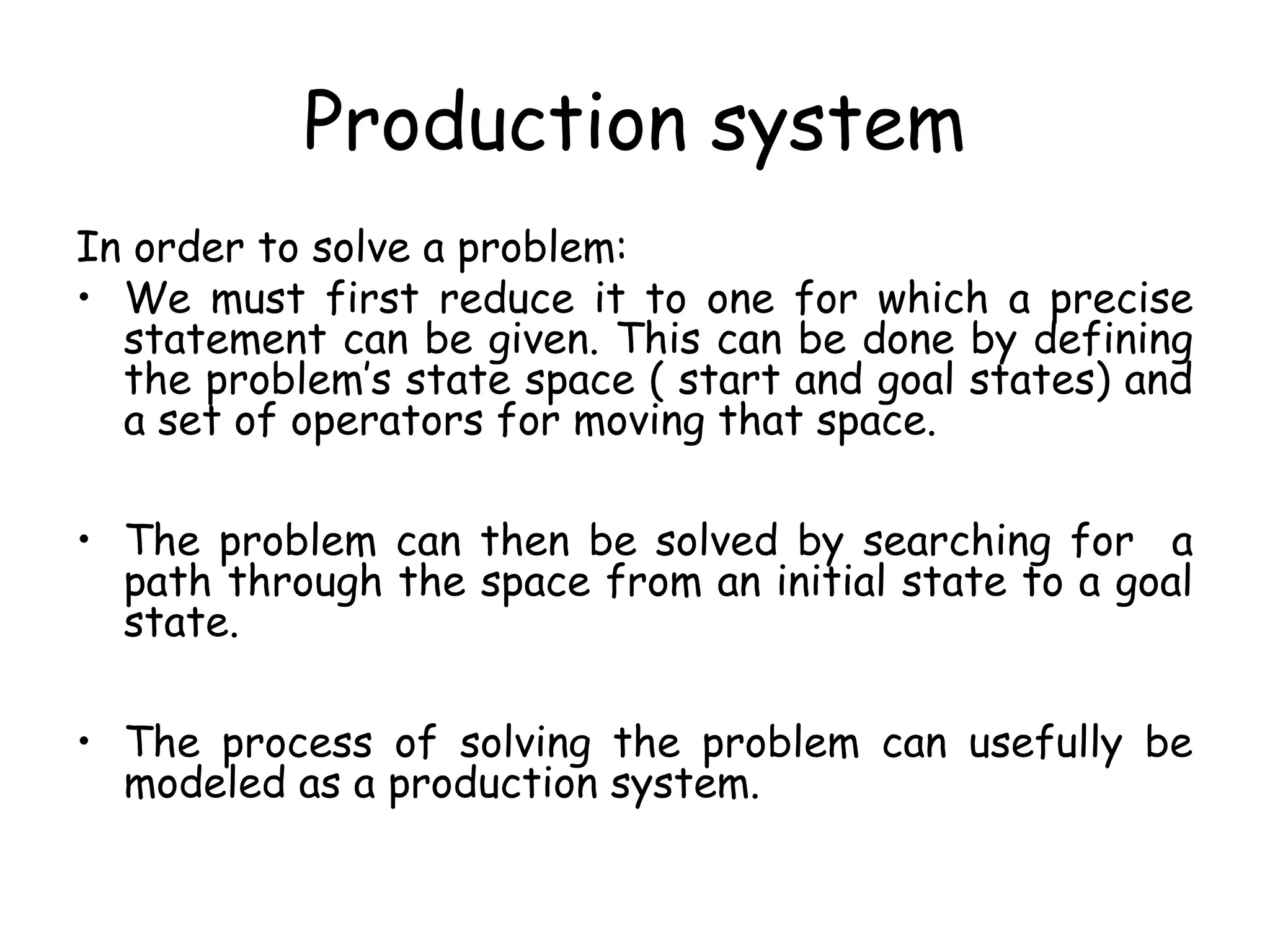 Production system
In order to solve a problem:
• We must first reduce it to one for which a precise
statement can be given. This can be done by defining
the problem’s state space ( start and goal states) and
a set of operators for moving that space.
• The problem can then be solved by searching for a
path through the space from an initial state to a goal
state.
• The process of solving the problem can usefully be
modeled as a production system.
 