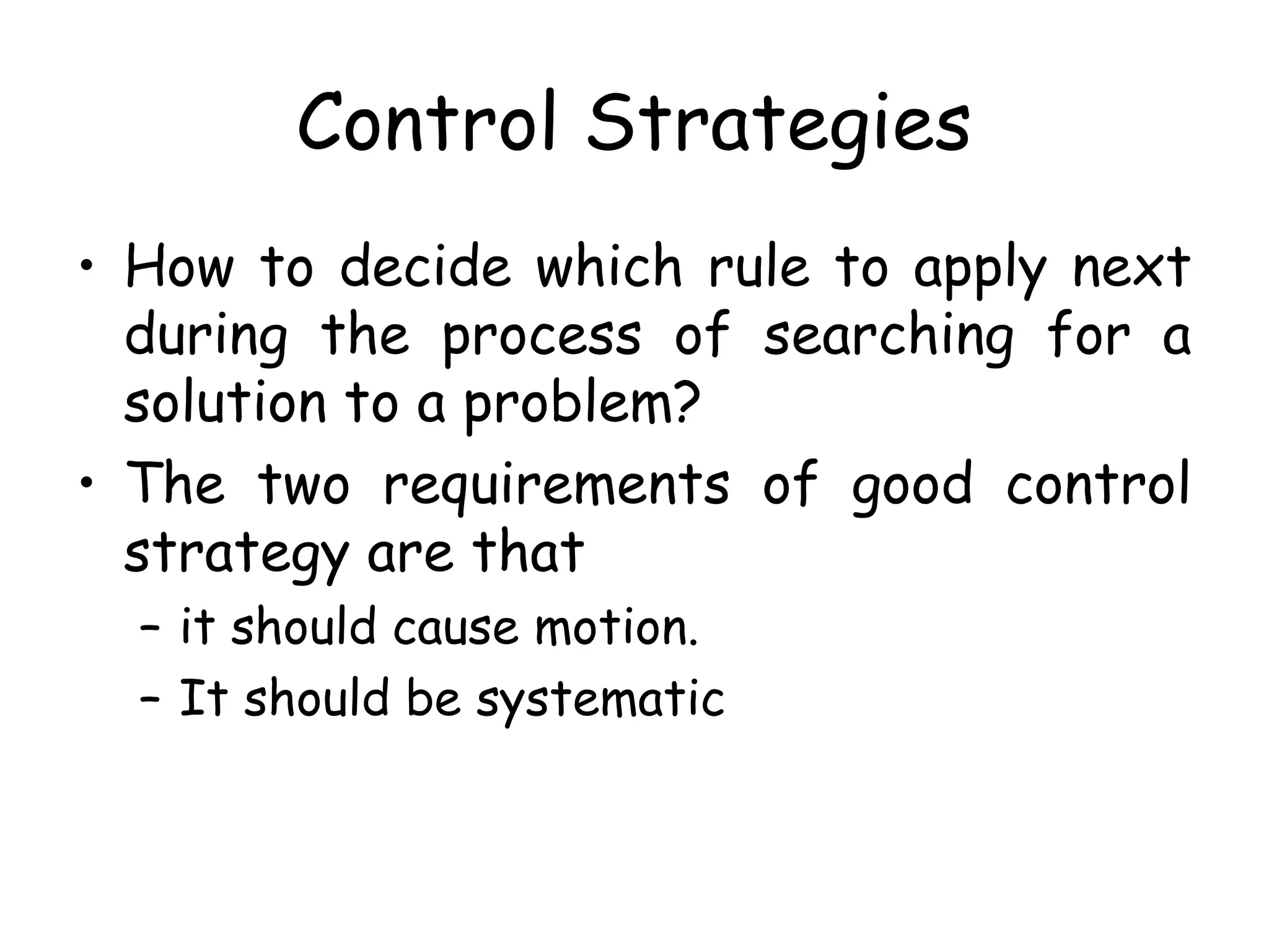 Control Strategies
• How to decide which rule to apply next
during the process of searching for a
solution to a problem?
• The two requirements of good control
strategy are that
– it should cause motion.
– It should be systematic
 