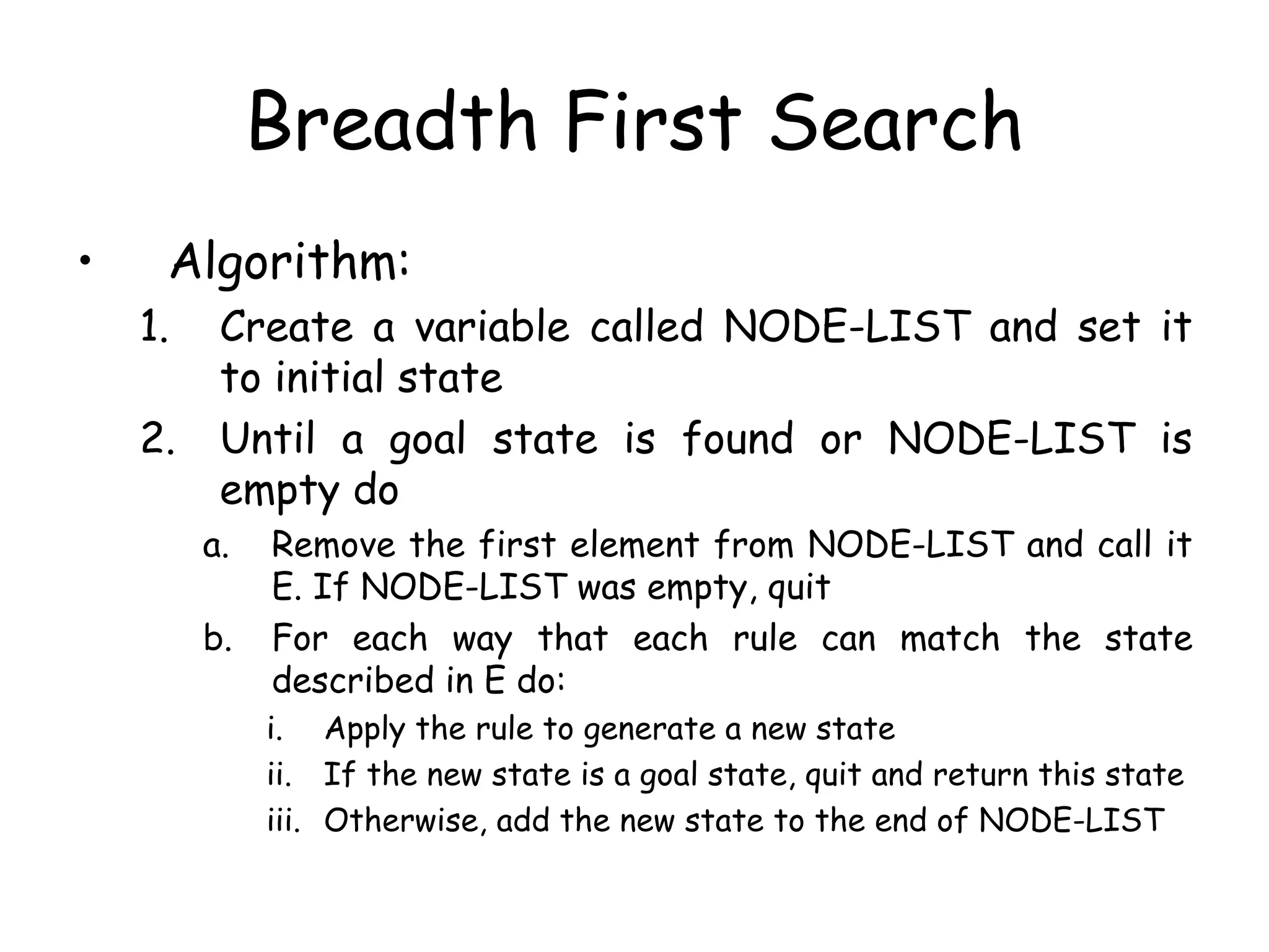 Breadth First Search
• Algorithm:
1. Create a variable called NODE-LIST and set it
to initial state
2. Until a goal state is found or NODE-LIST is
empty do
a. Remove the first element from NODE-LIST and call it
E. If NODE-LIST was empty, quit
b. For each way that each rule can match the state
described in E do:
i. Apply the rule to generate a new state
ii. If the new state is a goal state, quit and return this state
iii. Otherwise, add the new state to the end of NODE-LIST
 