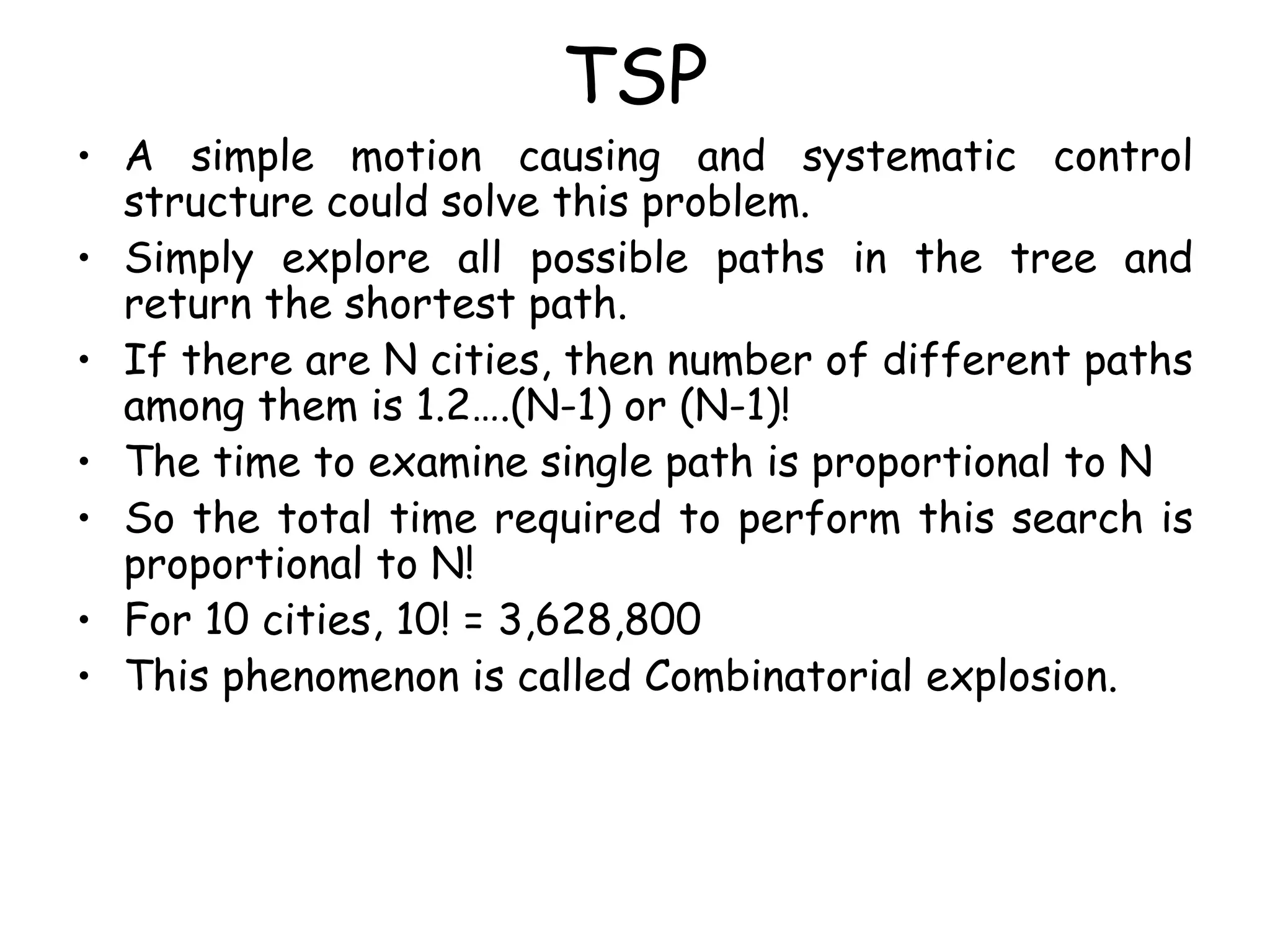 TSP
• A simple motion causing and systematic control
structure could solve this problem.
• Simply explore all possible paths in the tree and
return the shortest path.
• If there are N cities, then number of different paths
among them is 1.2….(N-1) or (N-1)!
• The time to examine single path is proportional to N
• So the total time required to perform this search is
proportional to N!
• For 10 cities, 10! = 3,628,800
• This phenomenon is called Combinatorial explosion.
 
