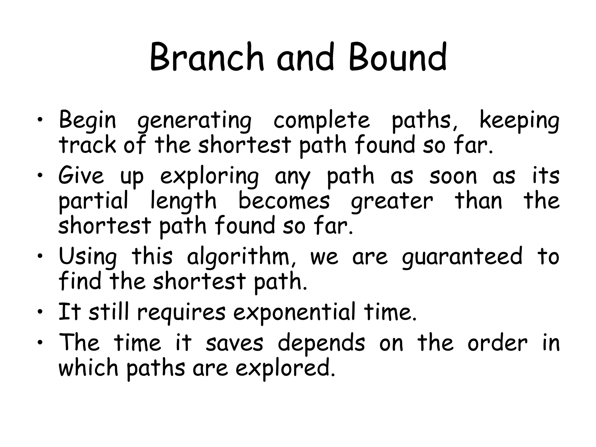 Branch and Bound
• Begin generating complete paths, keeping
track of the shortest path found so far.
• Give up exploring any path as soon as its
partial length becomes greater than the
shortest path found so far.
• Using this algorithm, we are guaranteed to
find the shortest path.
• It still requires exponential time.
• The time it saves depends on the order in
which paths are explored.
 