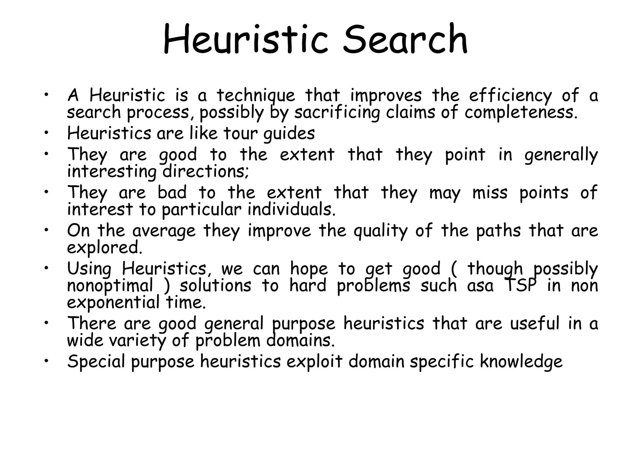 Heuristic Search
• A Heuristic is a technique that improves the efficiency of a
search process, possibly by sacrificing claims of completeness.
• Heuristics are like tour guides
• They are good to the extent that they point in generally
interesting directions;
• They are bad to the extent that they may miss points of
interest to particular individuals.
• On the average they improve the quality of the paths that are
explored.
• Using Heuristics, we can hope to get good ( though possibly
nonoptimal ) solutions to hard problems such asa TSP in non
exponential time.
• There are good general purpose heuristics that are useful in a
wide variety of problem domains.
• Special purpose heuristics exploit domain specific knowledge
 