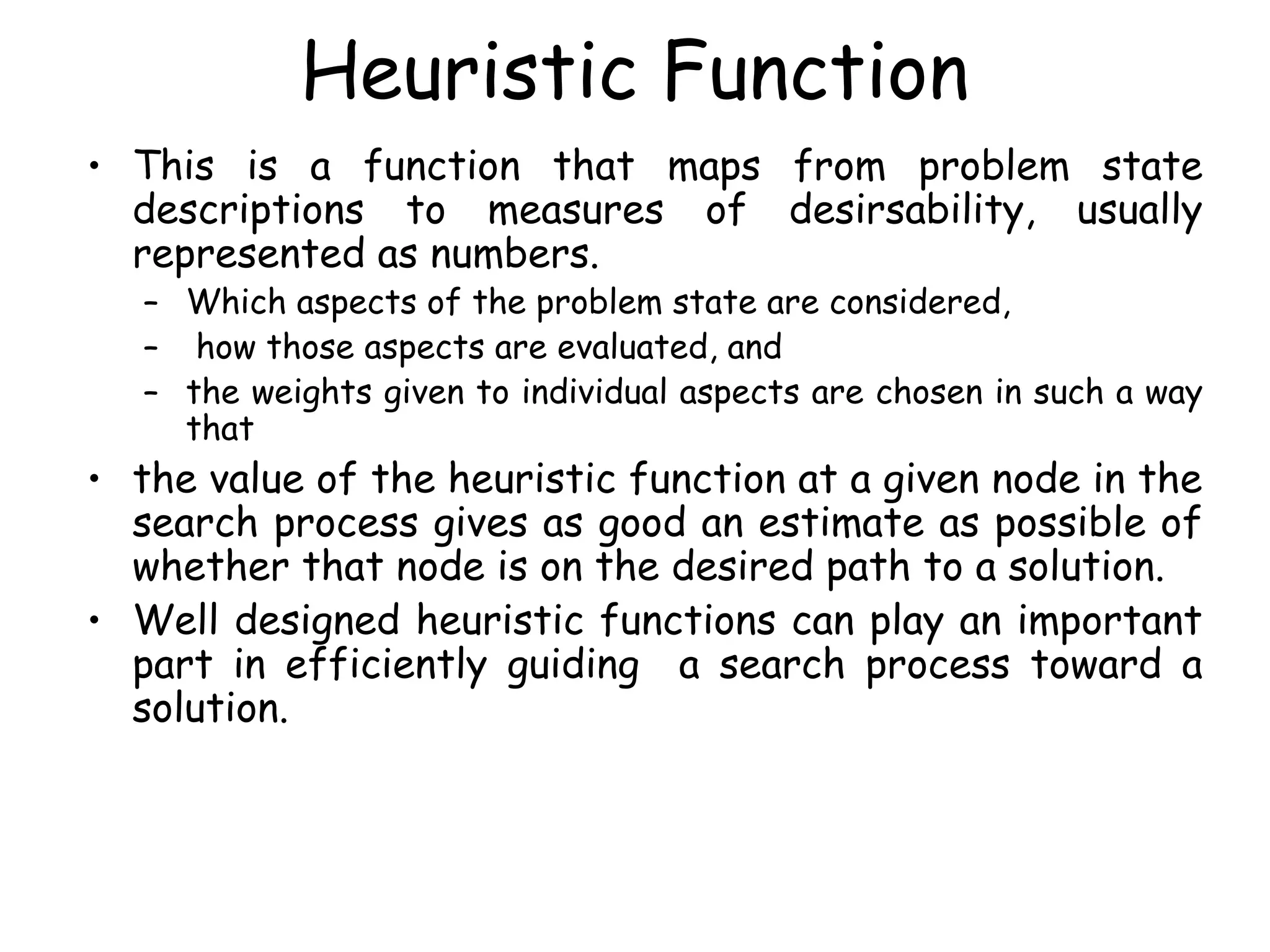 Heuristic Function
• This is a function that maps from problem state
descriptions to measures of desirsability, usually
represented as numbers.
– Which aspects of the problem state are considered,
– how those aspects are evaluated, and
– the weights given to individual aspects are chosen in such a way
that
• the value of the heuristic function at a given node in the
search process gives as good an estimate as possible of
whether that node is on the desired path to a solution.
• Well designed heuristic functions can play an important
part in efficiently guiding a search process toward a
solution.
 