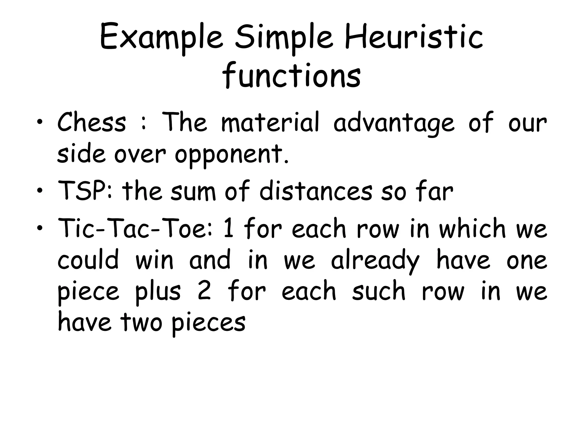 Example Simple Heuristic
functions
• Chess : The material advantage of our
side over opponent.
• TSP: the sum of distances so far
• Tic-Tac-Toe: 1 for each row in which we
could win and in we already have one
piece plus 2 for each such row in we
have two pieces
 
