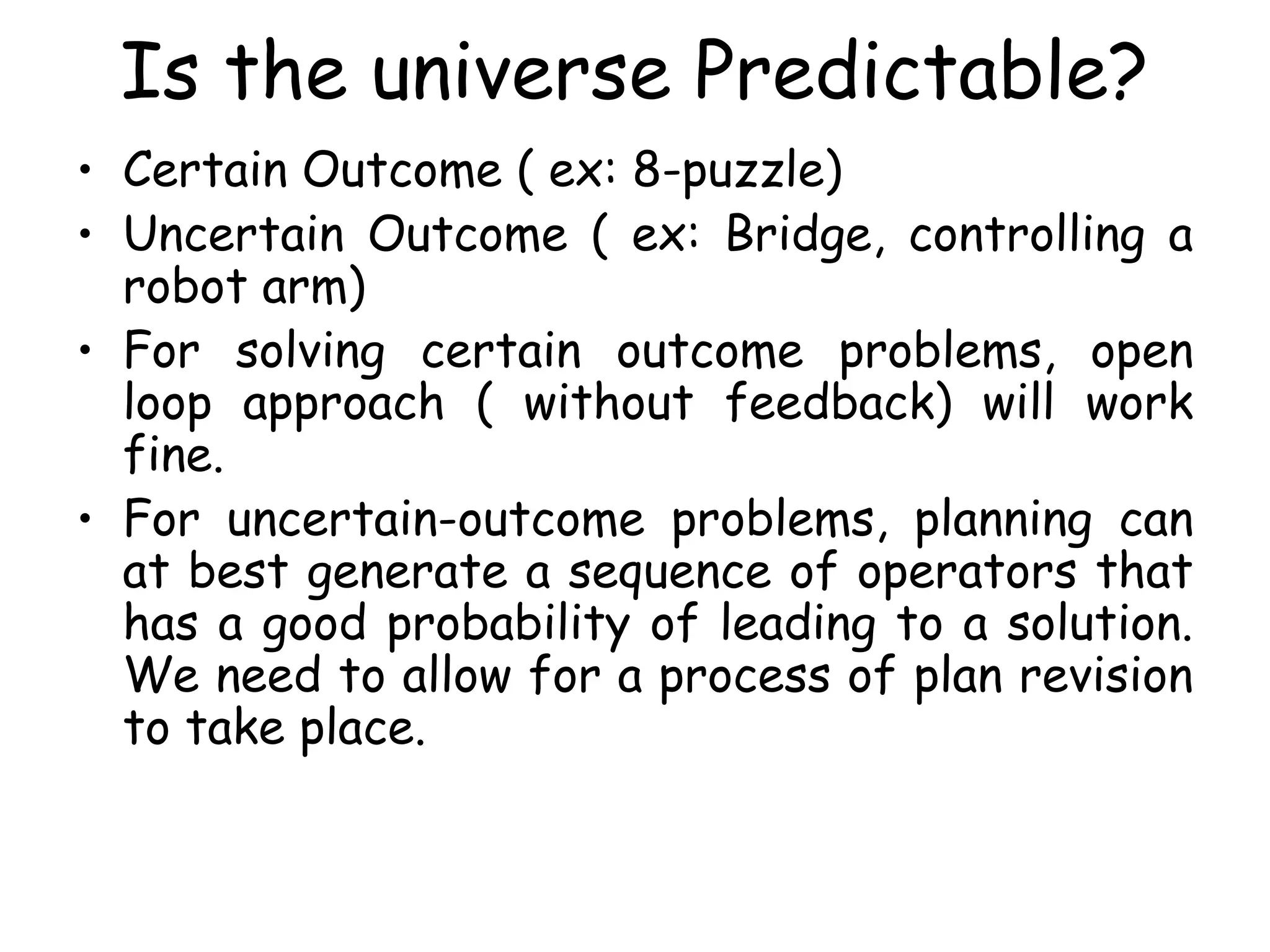 Is the universe Predictable?
• Certain Outcome ( ex: 8-puzzle)
• Uncertain Outcome ( ex: Bridge, controlling a
robot arm)
• For solving certain outcome problems, open
loop approach ( without feedback) will work
fine.
• For uncertain-outcome problems, planning can
at best generate a sequence of operators that
has a good probability of leading to a solution.
We need to allow for a process of plan revision
to take place.
 