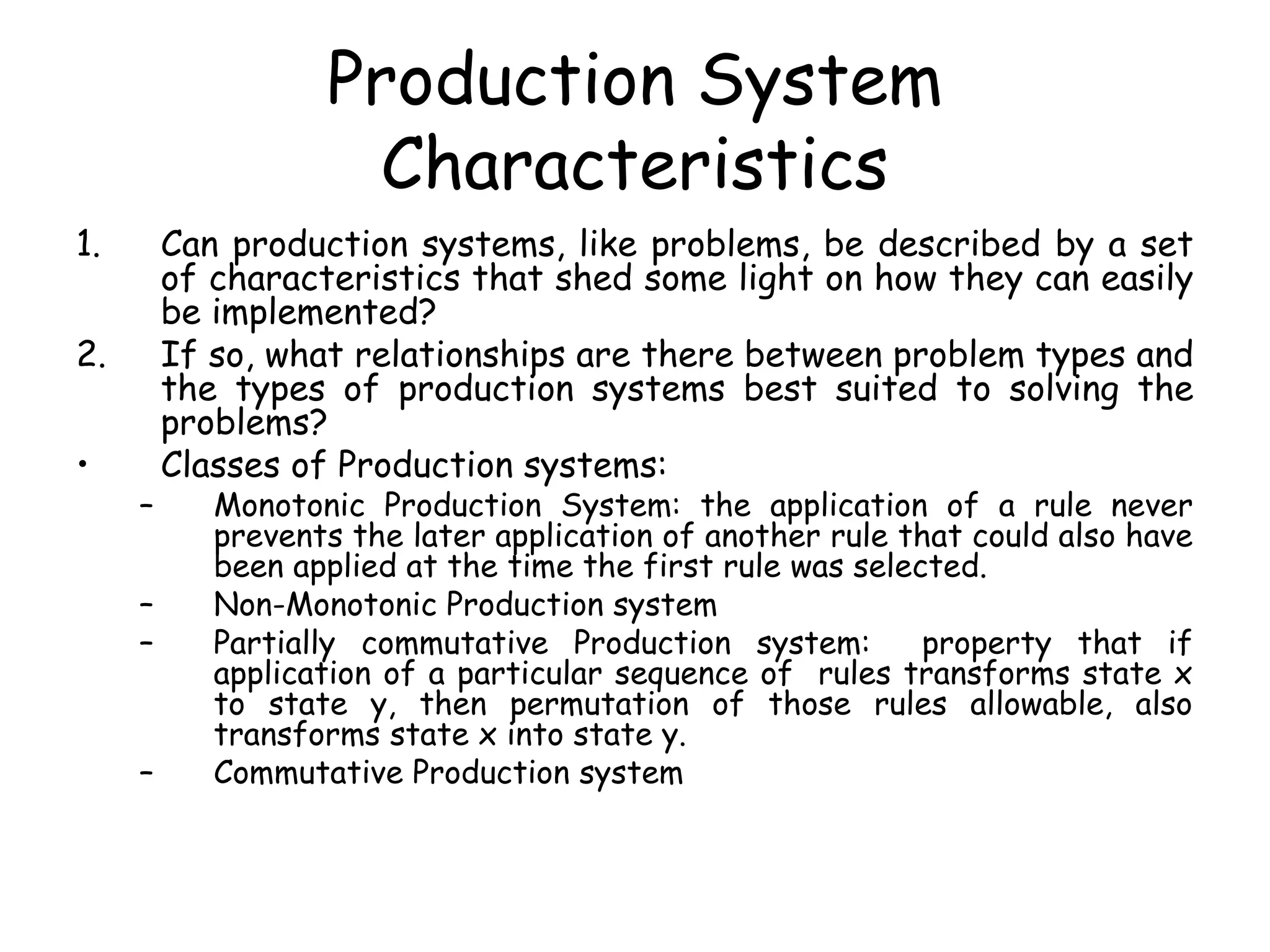 Production System
Characteristics
1. Can production systems, like problems, be described by a set
of characteristics that shed some light on how they can easily
be implemented?
2. If so, what relationships are there between problem types and
the types of production systems best suited to solving the
problems?
• Classes of Production systems:
– Monotonic Production System: the application of a rule never
prevents the later application of another rule that could also have
been applied at the time the first rule was selected.
– Non-Monotonic Production system
– Partially commutative Production system: property that if
application of a particular sequence of rules transforms state x
to state y, then permutation of those rules allowable, also
transforms state x into state y.
– Commutative Production system
 
