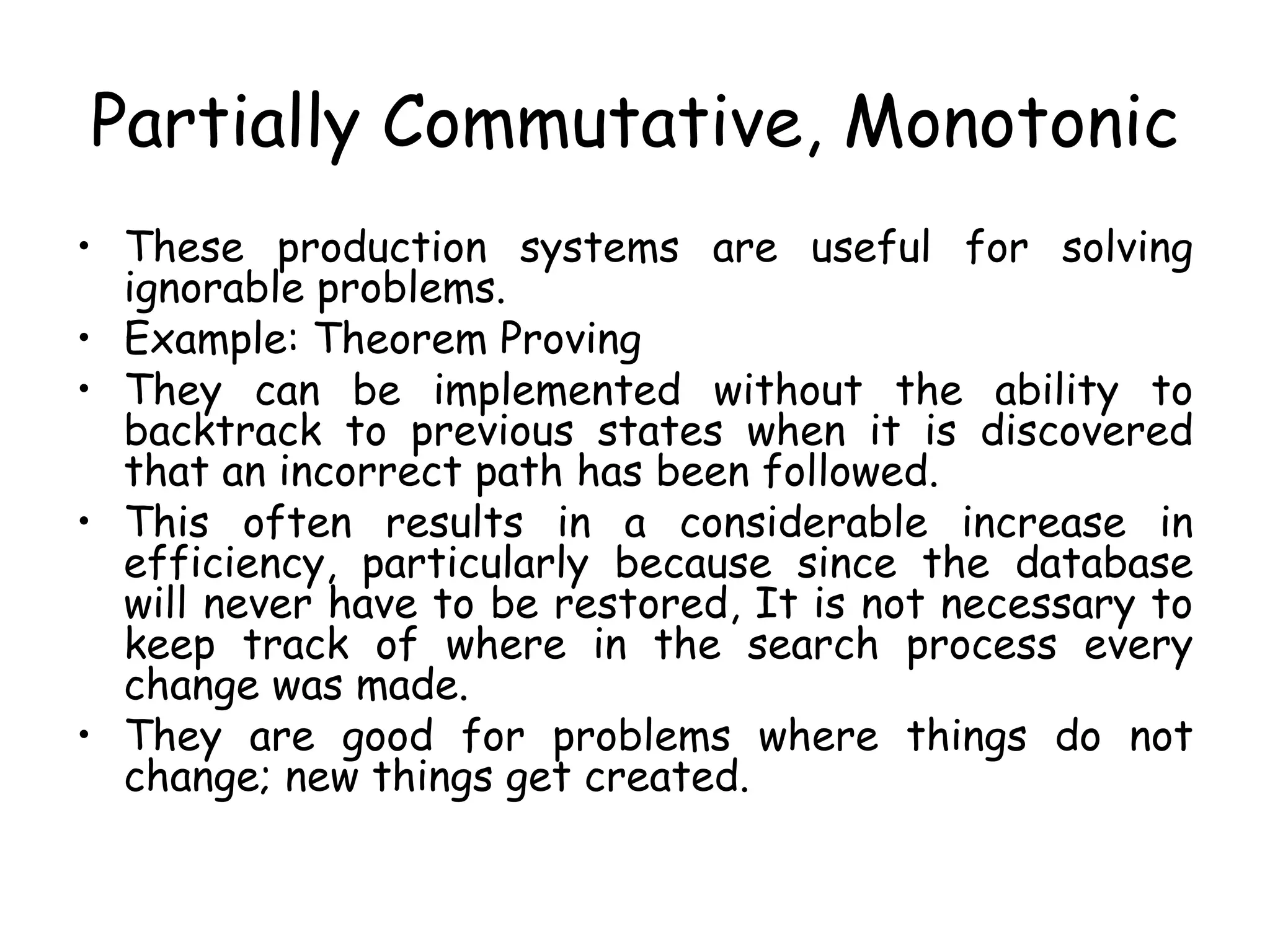Partially Commutative, Monotonic
• These production systems are useful for solving
ignorable problems.
• Example: Theorem Proving
• They can be implemented without the ability to
backtrack to previous states when it is discovered
that an incorrect path has been followed.
• This often results in a considerable increase in
efficiency, particularly because since the database
will never have to be restored, It is not necessary to
keep track of where in the search process every
change was made.
• They are good for problems where things do not
change; new things get created.
 