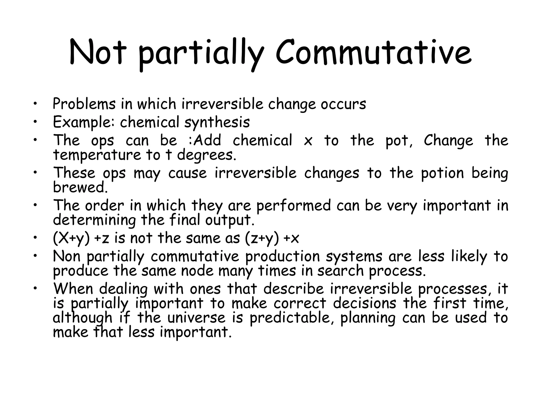 Not partially Commutative
• Problems in which irreversible change occurs
• Example: chemical synthesis
• The ops can be :Add chemical x to the pot, Change the
temperature to t degrees.
• These ops may cause irreversible changes to the potion being
brewed.
• The order in which they are performed can be very important in
determining the final output.
• (X+y) +z is not the same as (z+y) +x
• Non partially commutative production systems are less likely to
produce the same node many times in search process.
• When dealing with ones that describe irreversible processes, it
is partially important to make correct decisions the first time,
although if the universe is predictable, planning can be used to
make that less important.
 