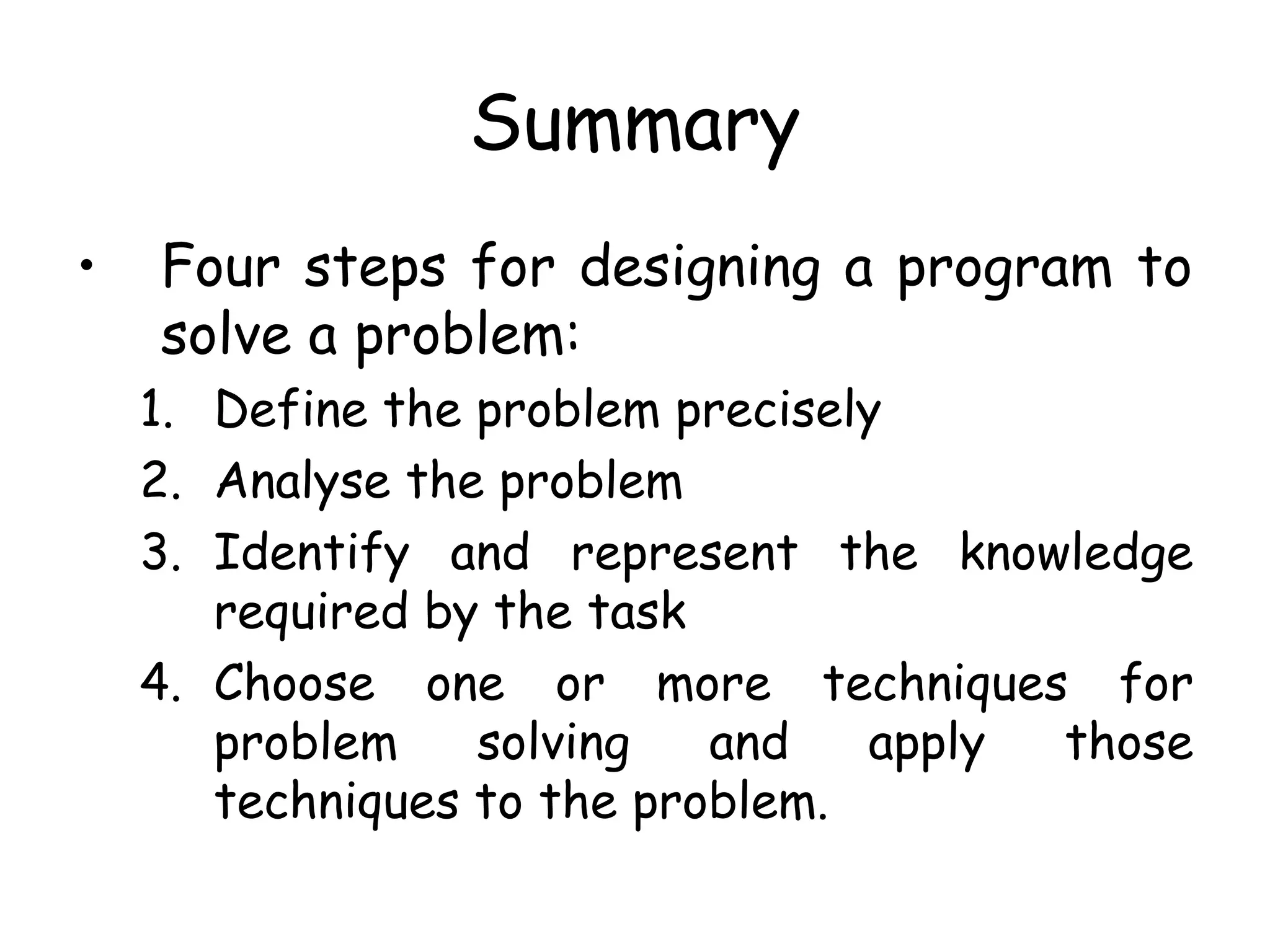 Summary
• Four steps for designing a program to
solve a problem:
1. Define the problem precisely
2. Analyse the problem
3. Identify and represent the knowledge
required by the task
4. Choose one or more techniques for
problem solving and apply those
techniques to the problem.
 