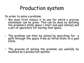 Production system
In order to solve a problem:
• We must first reduce it to one for which a precise
statement can be given. This can be done by defining
the problem’s state space ( start and goal states) and
a set of operators for moving that space.
• The problem can then be solved by searching for a
path through the space from an initial state to a goal
state.
• The process of solving the problem can usefully be
modeled as a production system.
 