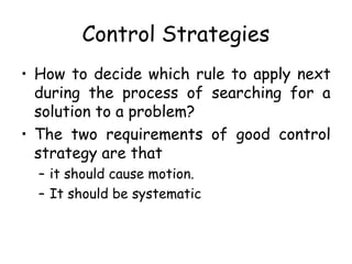 Control Strategies
• How to decide which rule to apply next
during the process of searching for a
solution to a problem?
• The two requirements of good control
strategy are that
– it should cause motion.
– It should be systematic
 