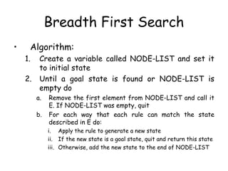 Breadth First Search
• Algorithm:
1. Create a variable called NODE-LIST and set it
to initial state
2. Until a goal state is found or NODE-LIST is
empty do
a. Remove the first element from NODE-LIST and call it
E. If NODE-LIST was empty, quit
b. For each way that each rule can match the state
described in E do:
i. Apply the rule to generate a new state
ii. If the new state is a goal state, quit and return this state
iii. Otherwise, add the new state to the end of NODE-LIST
 