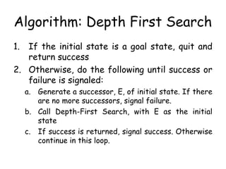 Algorithm: Depth First Search
1. If the initial state is a goal state, quit and
return success
2. Otherwise, do the following until success or
failure is signaled:
a. Generate a successor, E, of initial state. If there
are no more successors, signal failure.
b. Call Depth-First Search, with E as the initial
state
c. If success is returned, signal success. Otherwise
continue in this loop.
 