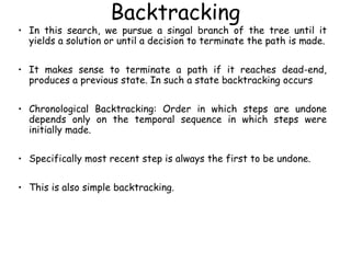 Backtracking
• In this search, we pursue a singal branch of the tree until it
yields a solution or until a decision to terminate the path is made.
• It makes sense to terminate a path if it reaches dead-end,
produces a previous state. In such a state backtracking occurs
• Chronological Backtracking: Order in which steps are undone
depends only on the temporal sequence in which steps were
initially made.
• Specifically most recent step is always the first to be undone.
• This is also simple backtracking.
 