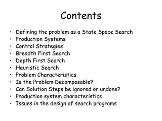 Contents
• Defining the problem as a State Space Search
• Production Systems
• Control Strategies
• Breadth First Search
• Depth First Search
• Heuristic Search
• Problem Characteristics
• Is the Problem Decomposable?
• Can Solution Steps be ignored or undone?
• Production system characteristics
• Issues in the design of search programs
 