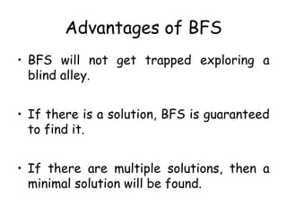 Advantages of BFS
• BFS will not get trapped exploring a
blind alley.
• If there is a solution, BFS is guaranteed
to find it.
• If there are multiple solutions, then a
minimal solution will be found.
 