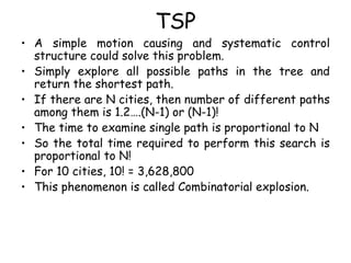 TSP
• A simple motion causing and systematic control
structure could solve this problem.
• Simply explore all possible paths in the tree and
return the shortest path.
• If there are N cities, then number of different paths
among them is 1.2….(N-1) or (N-1)!
• The time to examine single path is proportional to N
• So the total time required to perform this search is
proportional to N!
• For 10 cities, 10! = 3,628,800
• This phenomenon is called Combinatorial explosion.
 