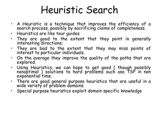 Heuristic Search
• A Heuristic is a technique that improves the efficiency of a
search process, possibly by sacrificing claims of completeness.
• Heuristics are like tour guides
• They are good to the extent that they point in generally
interesting directions;
• They are bad to the extent that they may miss points of
interest to particular individuals.
• On the average they improve the quality of the paths that are
explored.
• Using Heuristics, we can hope to get good ( though possibly
nonoptimal ) solutions to hard problems such asa TSP in non
exponential time.
• There are good general purpose heuristics that are useful in a
wide variety of problem domains.
• Special purpose heuristics exploit domain specific knowledge
 