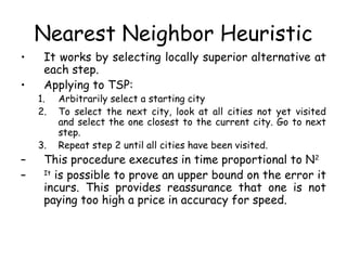 Nearest Neighbor Heuristic
• It works by selecting locally superior alternative at
each step.
• Applying to TSP:
1. Arbitrarily select a starting city
2. To select the next city, look at all cities not yet visited
and select the one closest to the current city. Go to next
step.
3. Repeat step 2 until all cities have been visited.
– This procedure executes in time proportional to N2
– It
is possible to prove an upper bound on the error it
incurs. This provides reassurance that one is not
paying too high a price in accuracy for speed.
 