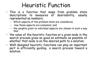 Heuristic Function
• This is a function that maps from problem state
descriptions to measures of desirsability, usually
represented as numbers.
– Which aspects of the problem state are considered,
– how those aspects are evaluated, and
– the weights given to individual aspects are chosen in such a way
that
• the value of the heuristic function at a given node in the
search process gives as good an estimate as possible of
whether that node is on the desired path to a solution.
• Well designed heuristic functions can play an important
part in efficiently guiding a search process toward a
solution.
 