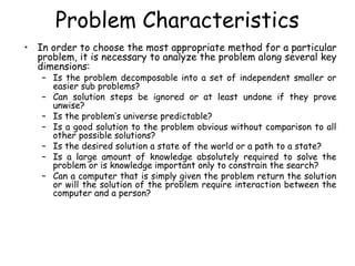 Problem Characteristics
• In order to choose the most appropriate method for a particular
problem, it is necessary to analyze the problem along several key
dimensions:
– Is the problem decomposable into a set of independent smaller or
easier sub problems?
– Can solution steps be ignored or at least undone if they prove
unwise?
– Is the problem’s universe predictable?
– Is a good solution to the problem obvious without comparison to all
other possible solutions?
– Is the desired solution a state of the world or a path to a state?
– Is a large amount of knowledge absolutely required to solve the
problem or is knowledge important only to constrain the search?
– Can a computer that is simply given the problem return the solution
or will the solution of the problem require interaction between the
computer and a person?
 