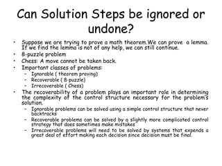 Can Solution Steps be ignored or
undone?
• Suppose we are trying to prove a math theorem.We can prove a lemma.
If we find the lemma is not of any help, we can still continue.
• 8-puzzle problem
• Chess: A move cannot be taken back.
• Important classes of problems:
– Ignorable ( theorem proving)
– Recoverable ( 8-puzzle)
– Irrecoverable ( Chess)
• The recoverability of a problem plays an important role in determining
the complexity of the control structure necessary for the problem’s
solution.
– Ignorable problems can be solved using a simple control structure that never
backtracks
– Recoverable problems can be solved by a slightly more complicated control
strategy that does sometimes make mistakes
– Irrecoverable problems will need to be solved by systems that expends a
great deal of effort making each decision since decision must be final.
 
