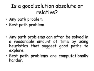 Is a good solution absolute or
relative?
• Any path problem
• Best path problem
• Any path problems can often be solved in
a reasonable amount of time by using
heuristics that suggest good paths to
explore.
• Best path problems are computationally
harder.
 