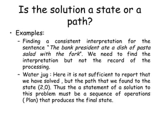 Is the solution a state or a
path?
• Examples:
– Finding a consistent interpretation for the
sentence “The bank president ate a dish of pasta
salad with the fork”. We need to find the
interpretation but not the record of the
processing.
– Water jug : Here it is not sufficient to report that
we have solved , but the path that we found to the
state (2,0). Thus the a statement of a solution to
this problem must be a sequence of operations
( Plan) that produces the final state.
 