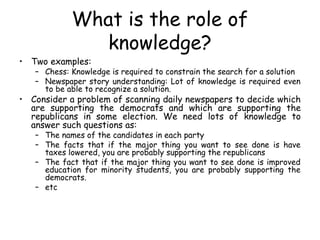 What is the role of
knowledge?
• Two examples:
– Chess: Knowledge is required to constrain the search for a solution
– Newspaper story understanding: Lot of knowledge is required even
to be able to recognize a solution.
• Consider a problem of scanning daily newspapers to decide which
are supporting the democrats and which are supporting the
republicans in some election. We need lots of knowledge to
answer such questions as:
– The names of the candidates in each party
– The facts that if the major thing you want to see done is have
taxes lowered, you are probably supporting the republicans
– The fact that if the major thing you want to see done is improved
education for minority students, you are probably supporting the
democrats.
– etc
 