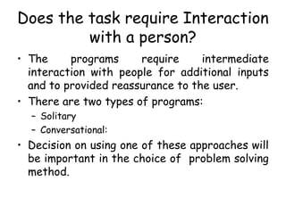 Does the task require Interaction
with a person?
• The programs require intermediate
interaction with people for additional inputs
and to provided reassurance to the user.
• There are two types of programs:
– Solitary
– Conversational:
• Decision on using one of these approaches will
be important in the choice of problem solving
method.
 