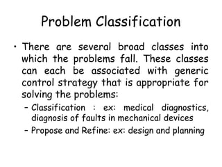 Problem Classification
• There are several broad classes into
which the problems fall. These classes
can each be associated with generic
control strategy that is appropriate for
solving the problems:
– Classification : ex: medical diagnostics,
diagnosis of faults in mechanical devices
– Propose and Refine: ex: design and planning
 