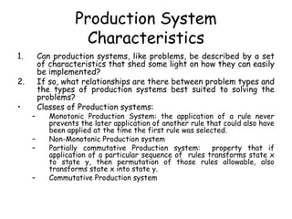Production System
Characteristics
1. Can production systems, like problems, be described by a set
of characteristics that shed some light on how they can easily
be implemented?
2. If so, what relationships are there between problem types and
the types of production systems best suited to solving the
problems?
• Classes of Production systems:
– Monotonic Production System: the application of a rule never
prevents the later application of another rule that could also have
been applied at the time the first rule was selected.
– Non-Monotonic Production system
– Partially commutative Production system: property that if
application of a particular sequence of rules transforms state x
to state y, then permutation of those rules allowable, also
transforms state x into state y.
– Commutative Production system
 