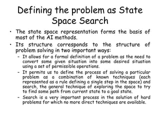 Defining the problem as State
Space Search
• The state space representation forms the basis of
most of the AI methods.
• Its structure corresponds to the structure of
problem solving in two important ways:
– It allows for a formal definition of a problem as the need to
convert some given situation into some desired situation
using a set of permissible operations.
– It permits us to define the process of solving a particular
problem as a combination of known techniques (each
represented as a rule defining a single step in the space) and
search, the general technique of exploring the space to try
to find some path from current state to a goal state.
– Search is a very important process in the solution of hard
problems for which no more direct techniques are available.
 