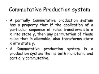Commutative Production system
• A partially Commutative production system
has a property that if the application of a
particular sequence of rules transform state
x into state y, then any permutation of those
rules that is allowable, also transforms state
x into state y.
• A Commutative production system is a
production system that is both monotonic and
partially commutative.
 